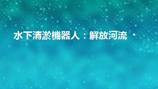 水下清淤機器人：解放河流，守護藍色家園！
